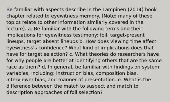 Be familiar with aspects describe in the Lampinen (2014) book chapter related to eyewitness memory. (Note: many of these topics relate to other information similarly covered in the lecture). a. Be familiar with the following terms and their implications for eyewitness testimony: foil, target-present lineups, target-absent lineups b. How does viewing time affect eyewitness's confidence? What kind of implications does that have for target selection? c. What theories do researchers have for why people are better at identifying others that are the same race as them? d. In general, be familiar with findings on system variables, including: instruction bias, composition bias, interviewer bias, and manner of presentation. e. What is the difference between the match to suspect and match to description approaches of foil selection?