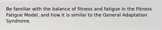 Be familiar with the balance of fitness and fatigue in the Fitness Fatigue Model, and how it is similar to the General Adaptation Syndrome.