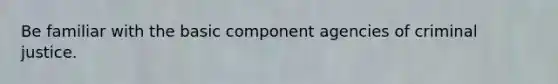 Be familiar with the basic component agencies of criminal justice.