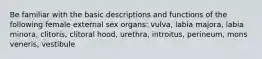 Be familiar with the basic descriptions and functions of the following female external sex organs: vulva, labia majora, labia minora, clitoris, clitoral hood, urethra, introitus, perineum, mons veneris, vestibule