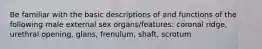 Be familiar with the basic descriptions of and functions of the following male external sex organs/features: coronal ridge, urethral opening, glans, frenulum, shaft, scrotum