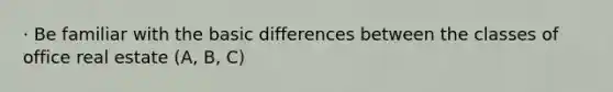 · Be familiar with the basic differences between the classes of office real estate (A, B, C)