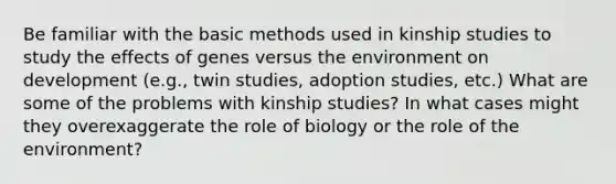 Be familiar with the basic methods used in kinship studies to study the effects of genes versus the environment on development (e.g., twin studies, adoption studies, etc.) What are some of the problems with kinship studies? In what cases might they overexaggerate the role of biology or the role of the environment?