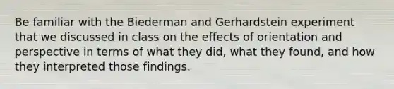 Be familiar with the Biederman and Gerhardstein experiment that we discussed in class on the effects of orientation and perspective in terms of what they did, what they found, and how they interpreted those findings.