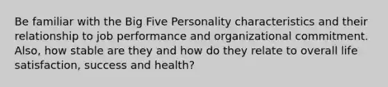 Be familiar with the Big Five Personality characteristics and their relationship to job performance and organizational commitment. Also, how stable are they and how do they relate to overall life satisfaction, success and health?