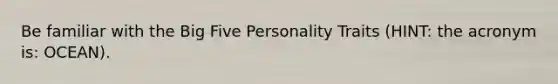 Be familiar with the Big Five Personality Traits (HINT: the acronym is: OCEAN).