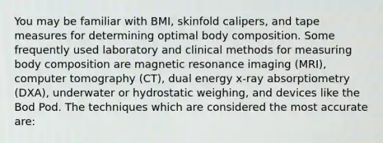 You may be familiar with BMI, skinfold calipers, and tape measures for determining optimal body composition. Some frequently used laboratory and clinical methods for measuring body composition are magnetic resonance imaging (MRI), computer tomography (CT), dual energy x-ray absorptiometry (DXA), underwater or hydrostatic weighing, and devices like the Bod Pod. The techniques which are considered the most accurate are: