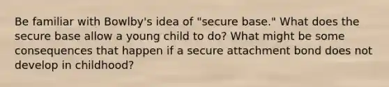 Be familiar with Bowlby's idea of "secure base." What does the secure base allow a young child to do? What might be some consequences that happen if a secure attachment bond does not develop in childhood?