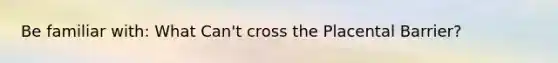 Be familiar with: What Can't cross the Placental Barrier?