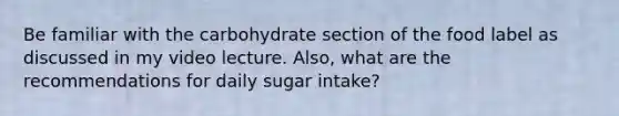 Be familiar with the carbohydrate section of the food label as discussed in my video lecture. Also, what are the recommendations for daily sugar intake?