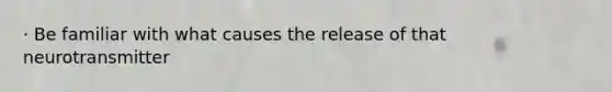 · Be familiar with what causes the release of that neurotransmitter