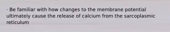 · Be familiar with how changes to the membrane potential ultimately cause the release of calcium from the sarcoplasmic reticulum