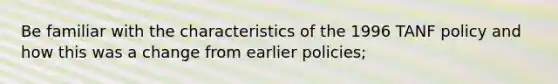 Be familiar with the characteristics of the 1996 TANF policy and how this was a change from earlier policies;