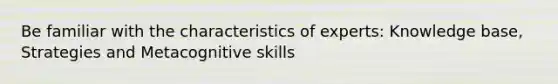 Be familiar with the characteristics of experts: Knowledge base, Strategies and Metacognitive skills