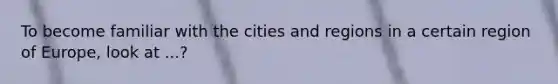 To become familiar with the cities and regions in a certain region of Europe, look at ...?