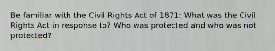 Be familiar with the Civil Rights Act of 1871: What was the Civil Rights Act in response to? Who was protected and who was not protected?