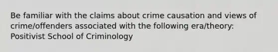 Be familiar with the claims about crime causation and views of crime/offenders associated with the following era/theory: Positivist School of Criminology