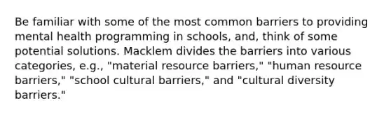 Be familiar with some of the most common barriers to providing mental health programming in schools, and, think of some potential solutions. Macklem divides the barriers into various categories, e.g., "material resource barriers," "human resource barriers," "school cultural barriers," and "cultural diversity barriers."