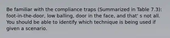 Be familiar with the compliance traps (Summarized in Table 7.3): foot-in-the-door, low balling, door in the face, and that' s not all. You should be able to identify which technique is being used if given a scenario.