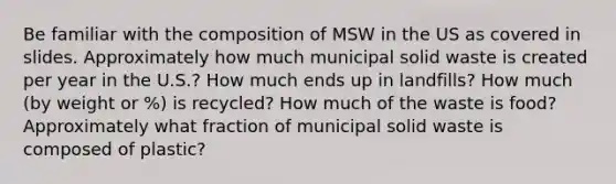 Be familiar with the composition of MSW in the US as covered in slides. Approximately how much municipal solid waste is created per year in the U.S.? How much ends up in landfills? How much (by weight or %) is recycled? How much of the waste is food? Approximately what fraction of municipal solid waste is composed of plastic?