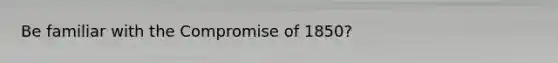 Be familiar with the Compromise of 1850?