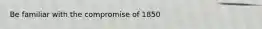 Be familiar with the compromise of 1850