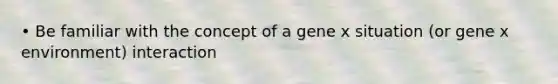 • Be familiar with the concept of a gene x situation (or gene x environment) interaction