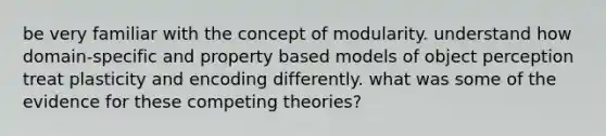 be very familiar with the concept of modularity. understand how domain-specific and property based models of object perception treat plasticity and encoding differently. what was some of the evidence for these competing theories?