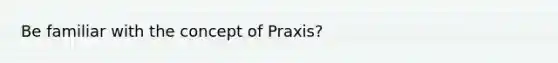 Be familiar with the concept of Praxis?