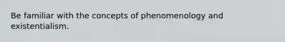 Be familiar with the concepts of phenomenology and existentialism.