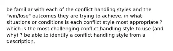 be familiar with each of the conflict handling styles and the "win/lose" outcomes they are trying to achieve. in what situations or conditions is each conflict style most appropriate ? which is the most challenging conflict handling style to use (and why) ? be able to identify a conflict handling style from a description.