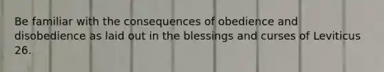 Be familiar with the consequences of obedience and disobedience as laid out in the blessings and curses of Leviticus 26.