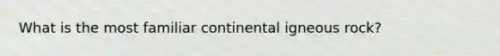 What is the most familiar continental igneous rock?