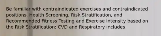 Be familiar with contraindicated exercises and contraindicated positions. Health Screening, Risk Stratification, and Recommended Fitness Testing and Exercise Intensity based on the Risk Stratification: CVD and Respiratory includes