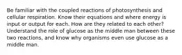 Be familiar with the coupled reactions of photosynthesis and cellular respiration. Know their equations and where energy is input or output for each. How are they related to each other? Understand the role of glucose as the middle man between these two reactions, and know why organisms even use glucose as a middle man.