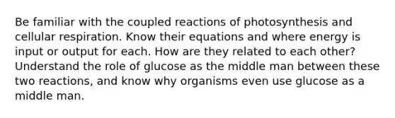 Be familiar with the coupled reactions of photosynthesis and <a href='https://www.questionai.com/knowledge/k1IqNYBAJw-cellular-respiration' class='anchor-knowledge'>cellular respiration</a>. Know their equations and where energy is input or output for each. How are they related to each other? Understand the role of glucose as the middle man between these two reactions, and know why organisms even use glucose as a middle man.