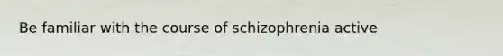 Be familiar with the course of schizophrenia active