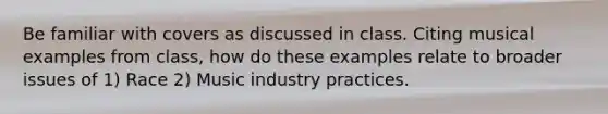 Be familiar with covers as discussed in class. Citing musical examples from class, how do these examples relate to broader issues of 1) Race 2) Music industry practices.