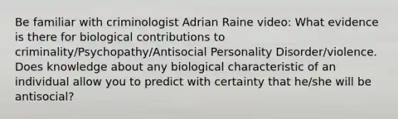 Be familiar with criminologist Adrian Raine video: What evidence is there for biological contributions to criminality/Psychopathy/Antisocial Personality Disorder/violence. Does knowledge about any biological characteristic of an individual allow you to predict with certainty that he/she will be antisocial?