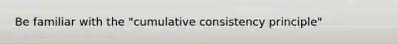 Be familiar with the "cumulative consistency principle"