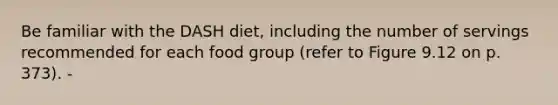 Be familiar with the DASH diet, including the number of servings recommended for each food group (refer to Figure 9.12 on p. 373). -