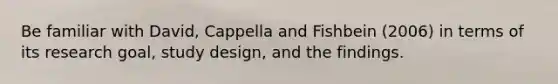 Be familiar with David, Cappella and Fishbein (2006) in terms of its research goal, study design, and the findings.