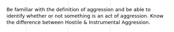 Be familiar with the definition of aggression and be able to identify whether or not something is an act of aggression. Know the difference between Hostile & Instrumental Aggression.