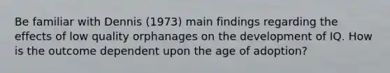 Be familiar with Dennis (1973) main findings regarding the effects of low quality orphanages on the development of IQ. How is the outcome dependent upon the age of adoption?