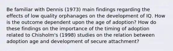 Be familiar with Dennis (1973) main findings regarding the effects of low quality orphanages on the development of IQ. How is the outcome dependent upon the age of adoption? How do these findings on the importance of the timing of adoption related to Chisholm's (1998) studies on the relation between adoption age and development of secure attachment?