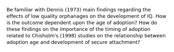 Be familiar with Dennis (1973) main findings regarding the effects of low quality orphanages on the development of IQ. How is the outcome dependent upon the age of adoption? How do these findings on the importance of the timing of adoption related to Chisholm's (1998) studies on the relationship between adoption age and development of secure attachment?