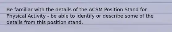 Be familiar with the details of the ACSM Position Stand for Physical Activity - be able to identify or describe some of the details from this position stand.