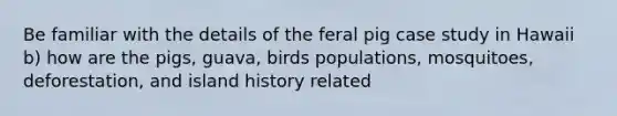 Be familiar with the details of the feral pig case study in Hawaii b) how are the pigs, guava, birds populations, mosquitoes, deforestation, and island history related