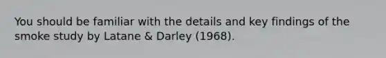 You should be familiar with the details and key findings of the smoke study by Latane & Darley (1968).