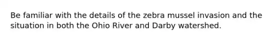 Be familiar with the details of the zebra mussel invasion and the situation in both the Ohio River and Darby watershed.